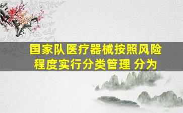 国家队医疗器械按照风险程度实行分类管理 分为